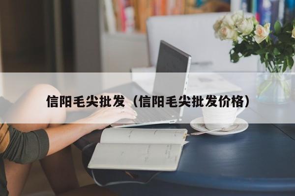 信阳毛尖批发（信阳毛尖批发价格）