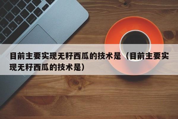 目前主要实现无籽西瓜的技术是（目前主要实现无籽西瓜的技术是）