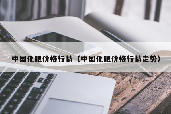 中国化肥价格行情（中国化肥价格行情走势）