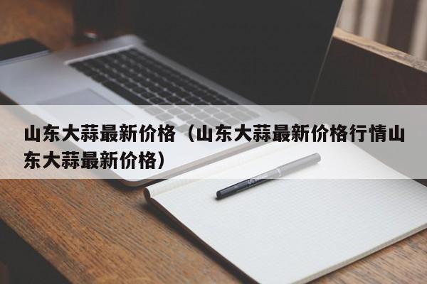 山东大蒜最新价格（山东大蒜最新价格行情山东大蒜最新价格）