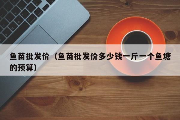 鱼苗批发价（鱼苗批发价多少钱一斤一个鱼塘的预算）