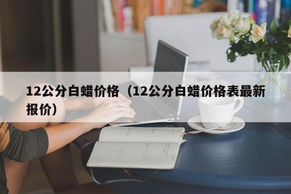 12公分白蜡价格（12公分白蜡价格表最新报价）