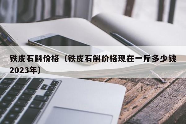 铁皮石斛价格（铁皮石斛价格现在一斤多少钱2023年）