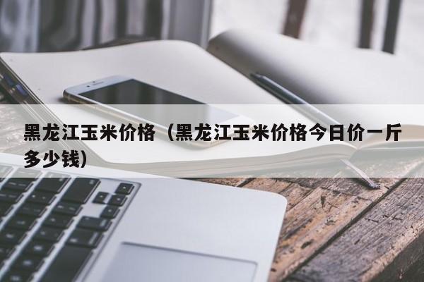 黑龙江玉米价格（黑龙江玉米价格今日价一斤多少钱）