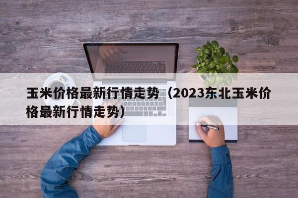 玉米价格最新行情走势（2023东北玉米价格最新行情走势）