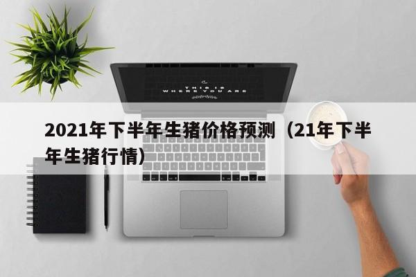 2021年下半年生猪价格预测（21年下半年生猪行情）