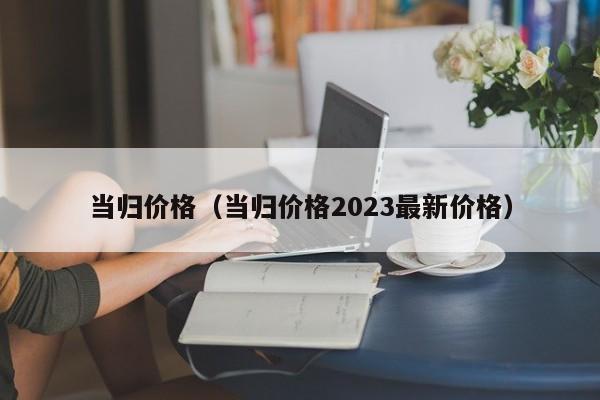 当归价格（当归价格2023最新价格）