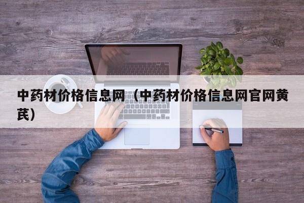 中药材价格信息网（中药材价格信息网官网黄芪）