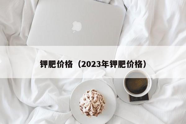 钾肥价格（2023年钾肥价格）