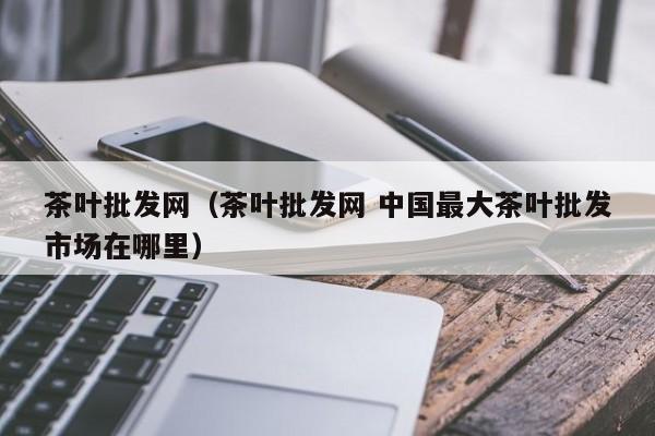 茶叶批发网（茶叶批发网 中国最大茶叶批发市场在哪里）