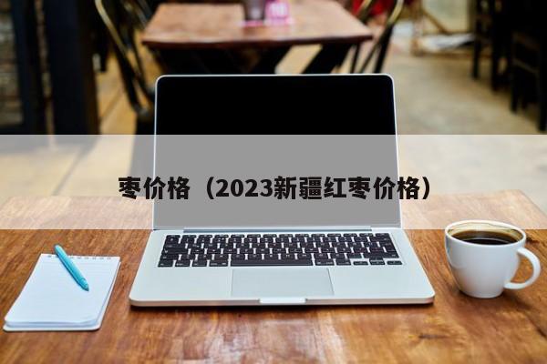 枣价格（2023新疆红枣价格）