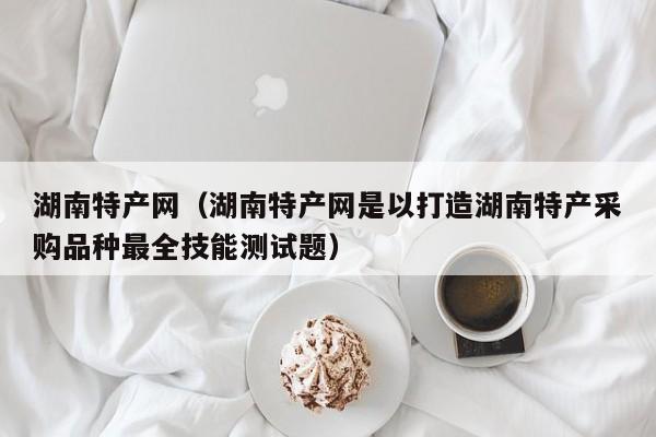 湖南特产网（湖南特产网是以打造湖南特产采购品种最全技能测试题）