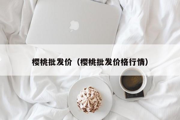 樱桃批发价（樱桃批发价格行情）