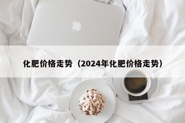 化肥价格走势（2024年化肥价格走势）