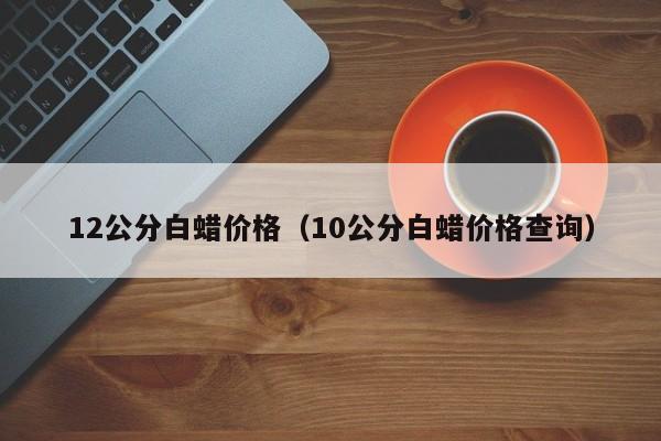 12公分白蜡价格（10公分白蜡价格查询）