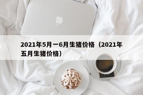 2021年5月一6月生猪价格（2021年五月生猪价格）