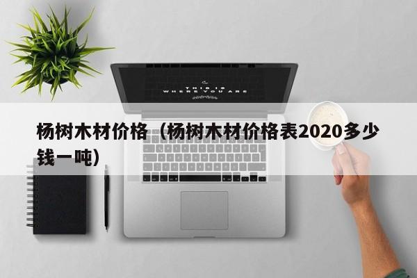 杨树木材价格（杨树木材价格表2020多少钱一吨）