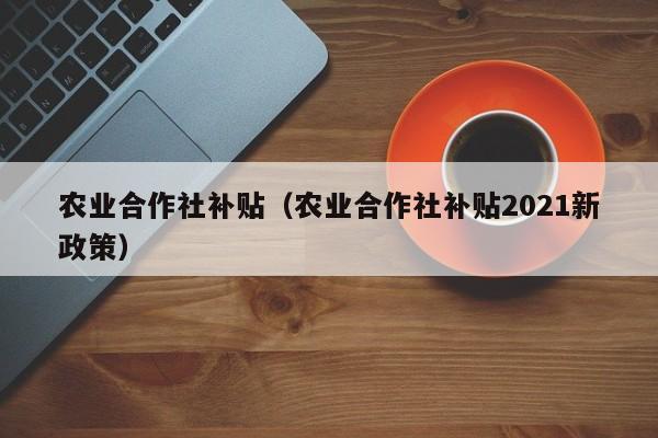 农业合作社补贴（农业合作社补贴2021新政策）