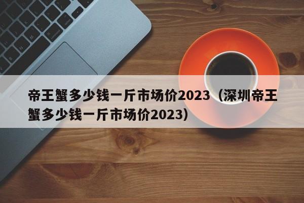 帝王蟹多少钱一斤市场价2023（深圳帝王蟹多少钱一斤市场价2023）