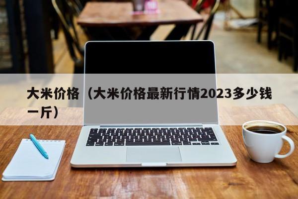 大米价格（大米价格最新行情2023多少钱一斤）