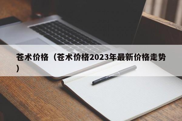 苍术价格（苍术价格2023年最新价格走势）