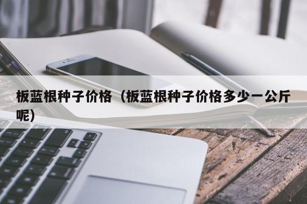 板蓝根种子价格（板蓝根种子价格多少一公斤呢）