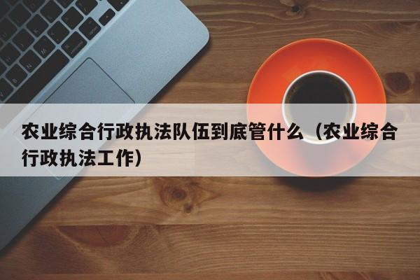 农业综合行政执法队伍到底管什么（农业综合行政执法工作）