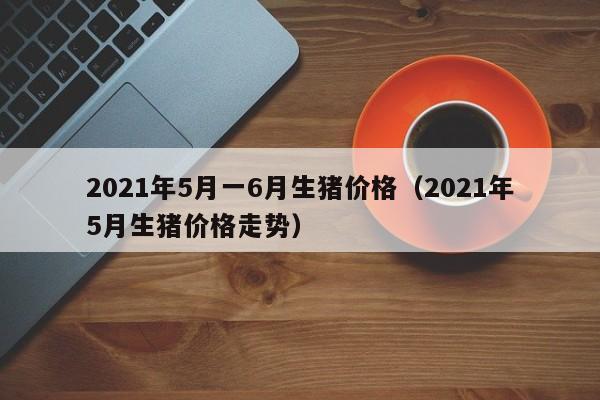 2021年5月一6月生猪价格（2021年5月生猪价格走势）