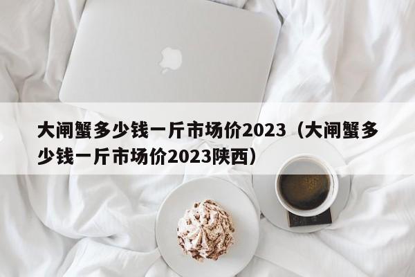 大闸蟹多少钱一斤市场价2023（大闸蟹多少钱一斤市场价2023陕西）