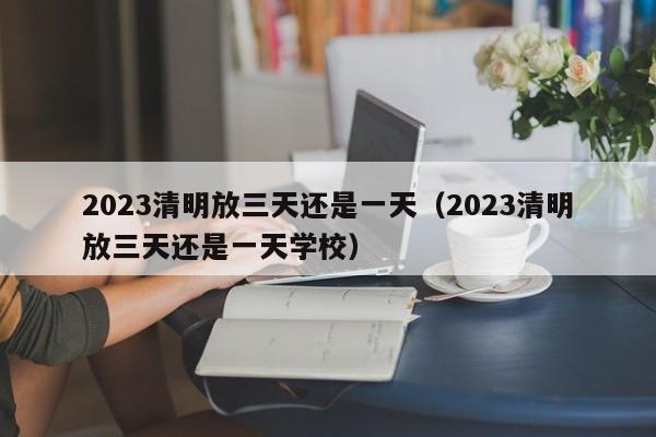 2023清明放三天还是一天（2023清明放三天还是一天学校）