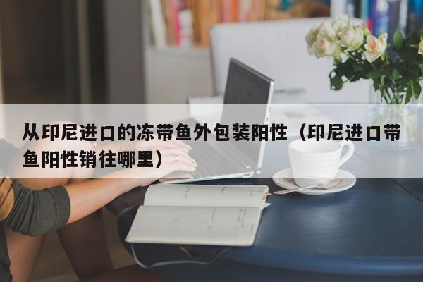 从印尼进口的冻带鱼外包装阳性（印尼进口带鱼阳性销往哪里）